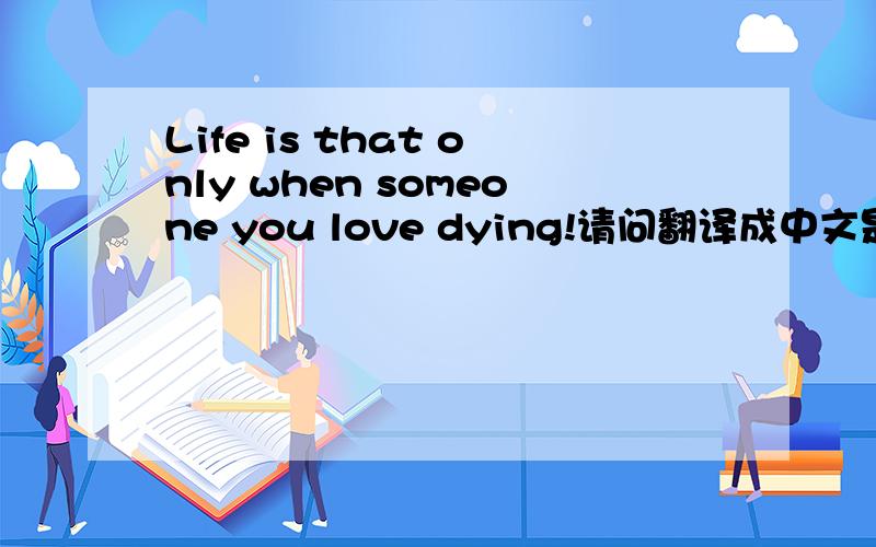 Life is that only when someone you love dying!请问翻译成中文是什么意思?