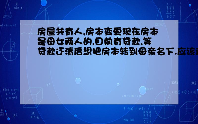 房屋共有人,房本变更现在房本是母女两人的,目前有贷款,等贷款还清后想把房本转到母亲名下.应该走什么手续,交那些费用?是不是把出资比例写清楚更好写,比如母亲占90%,这样是不是能省些