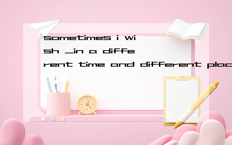 sometimes i wish _in a different time and different place Abe living B would live C would have livesometimes i wish _in a different time and different place Abe living B would live C would have lived D were living答案是D 为何不是B那living相