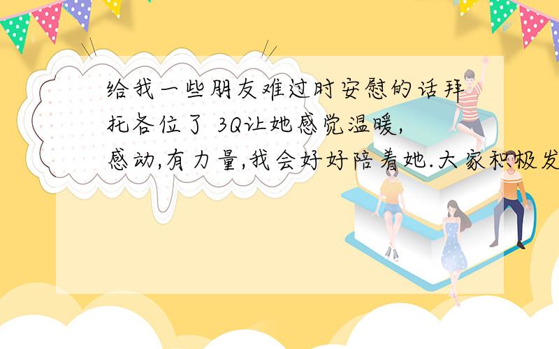 给我一些朋友难过时安慰的话拜托各位了 3Q让她感觉温暖,感动,有力量,我会好好陪着她.大家积极发言,