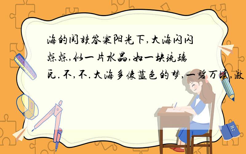 海的阅读答案阳光下,大海闪闪烁烁,似一片水晶,如一块琉璃瓦.不,不.大海多像蓝色的梦,一碧万顷,激荡着多少希冀,蕴涵着多少秘密……海的梦,曾出现在我梦幻般的童年里.长辈、书本、地图