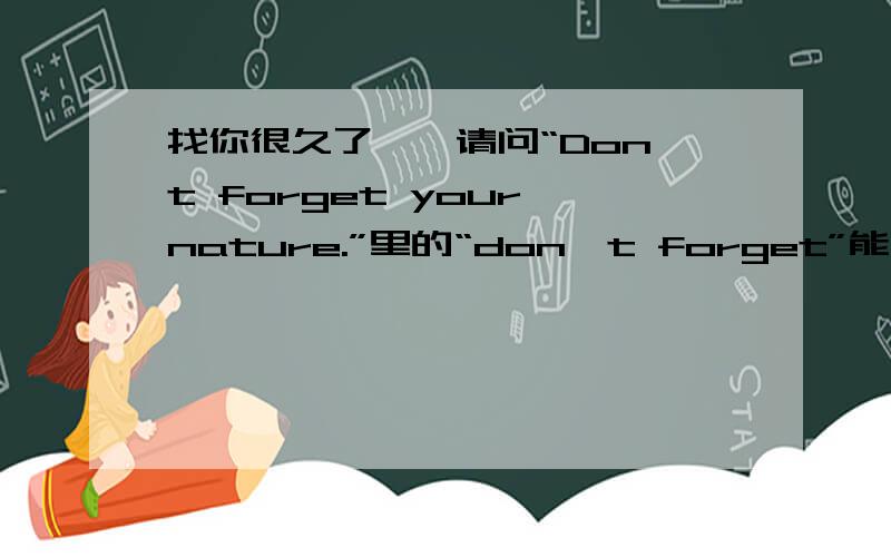 找你很久了……请问“Don't forget your nature.”里的“don't forget”能不能用“No forget”代替?……能加个好友吗?这句话翻译好像是“别忘了最初的自己”，那“别忘了最初的自己”还有其他翻译