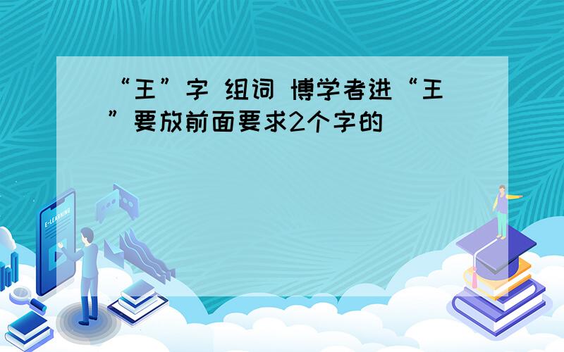 “王”字 组词 博学者进“王”要放前面要求2个字的