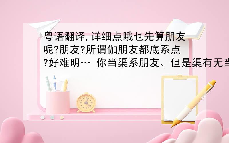 粤语翻译,详细点哦乜先算朋友呢?朋友?所谓伽朋友都底系点?好难明… 你当渠系朋友、但是渠有无当你系朋友呢?都唔知渠地捻紧咩、人地对你好、你难道唔可以对渠好点麽?就算你个心唔想对