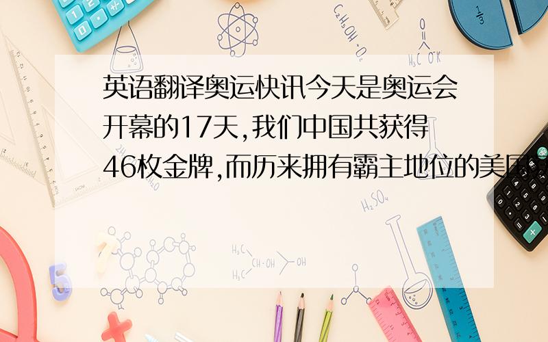 英语翻译奥运快讯今天是奥运会开幕的17天,我们中国共获得46枚金牌,而历来拥有霸主地位的美国获得了27枚金牌,这充分说明奥林匹克精神在中华大地上传承及竞技体育在中国的发展,向世界展