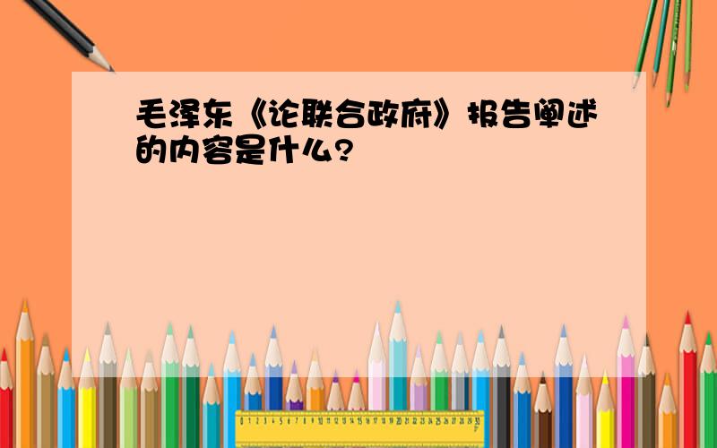 毛泽东《论联合政府》报告阐述的内容是什么?