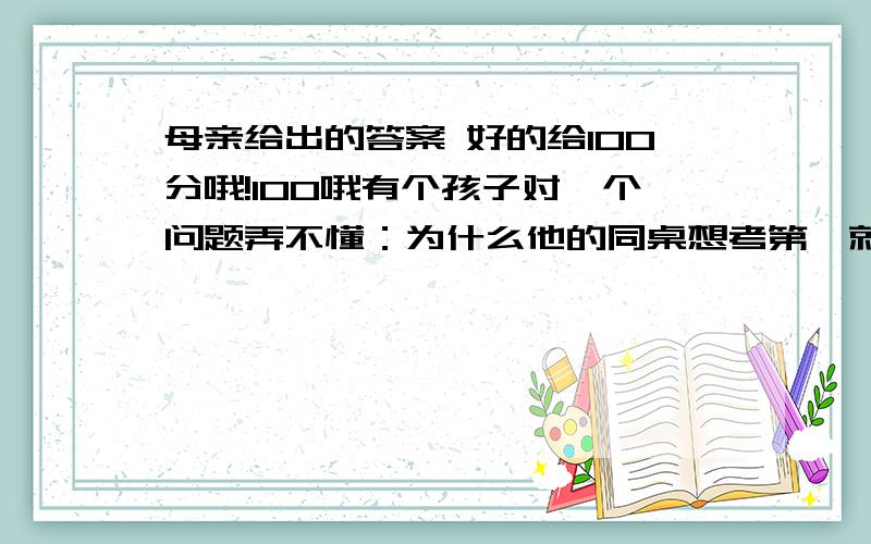 母亲给出的答案 好的给100分哦!100哦有个孩子对一个问题弄不懂：为什么他的同桌想考第一就考第一,而自己想考第一却考了全班二十一?回家后他问道：“妈妈,我是不是比别人笨?我觉得我和