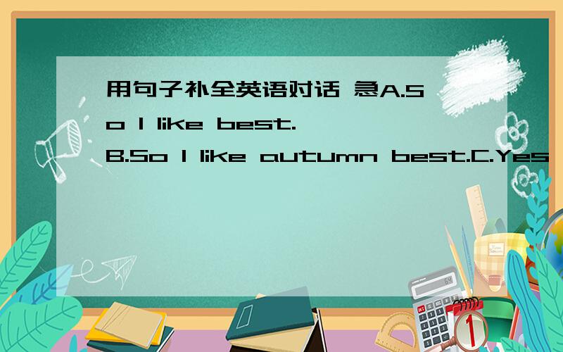 用句子补全英语对话 急A.So I like best.B.So I like autumn best.C.Yes,it’s not really warm today at all,is it?D.No,it’s not hot today.E.I think it’s quiet warm today.F.Why do you like autumn best?G.Which is your favorite season?A:Oh,dea