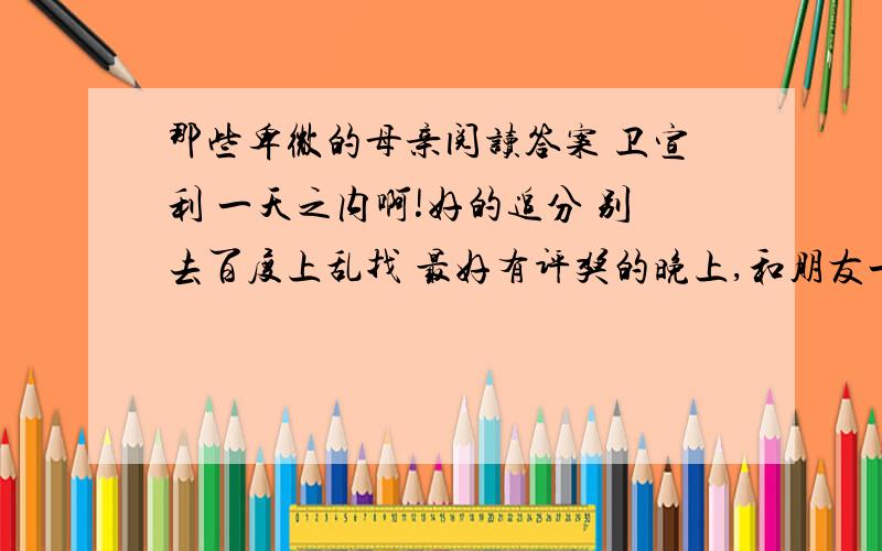 那些卑微的母亲阅读答案 卫宣利 一天之内啊!好的追分 别去百度上乱找 最好有评奖的晚上,和朋友一起去吃烧烤,我们刚在桌旁坐下,就见一个老妇提着一个竹篮挤过来.她头发枯黄,身材瘦小而