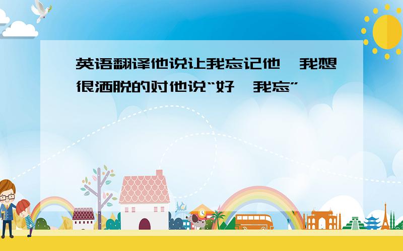 英语翻译他说让我忘记他,我想很洒脱的对他说“好,我忘”