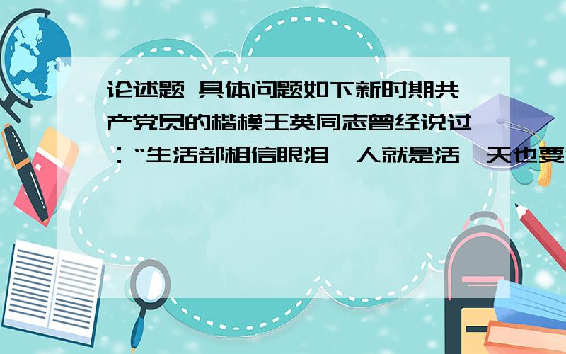 论述题 具体问题如下新时期共产党员的楷模王英同志曾经说过：“生活部相信眼泪,人就是活一天也要活得快乐,精彩,就是倒下了,也要倒在岗位上.”请结合王英同志的这句话,谈谈你如果作为