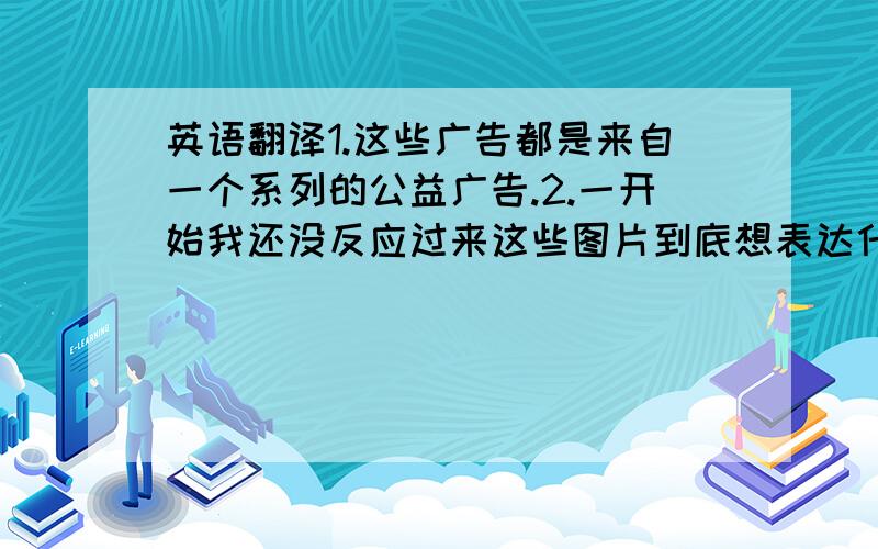 英语翻译1.这些广告都是来自一个系列的公益广告.2.一开始我还没反应过来这些图片到底想表达什么,直到我看到左上角的标语.