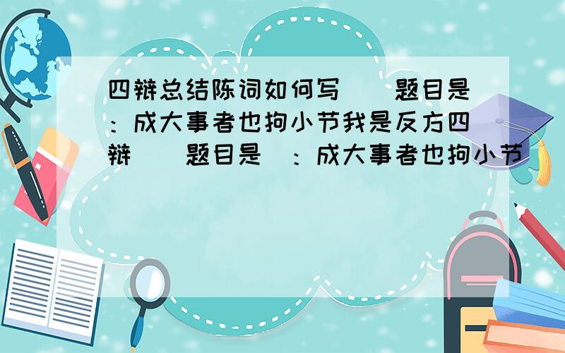 四辩总结陈词如何写``题目是：成大事者也拘小节我是反方四辩``题目是`：成大事者也拘小节   明天就比赛``急`~总结陈词怎么写呢?请看清题目好么````我要的是``：成大事者也拘小节``的四辩