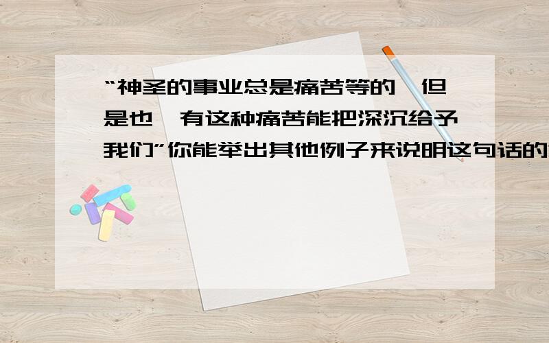 “神圣的事业总是痛苦等的,但是也惟有这种痛苦能把深沉给予我们”你能举出其他例子来说明这句话的意思吗