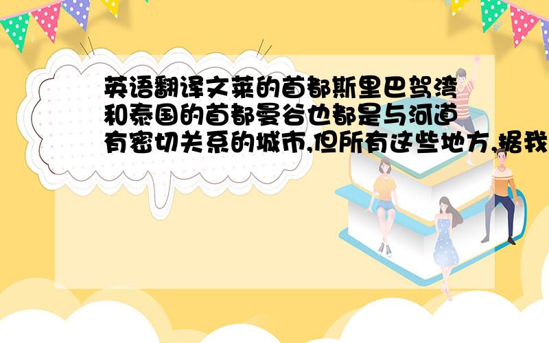 英语翻译文莱的首都斯里巴驾湾和泰国的首都曼谷也都是与河道有密切关系的城市,但所有这些地方,据我的观察,独独威尼斯具有豪华中的神秘,虽然它的豪华受到时间的腐蚀,唯其如此,才更神