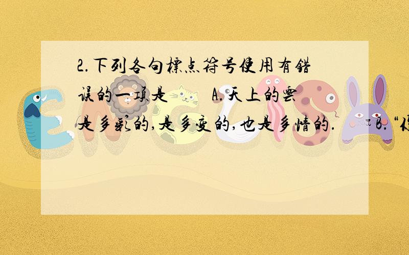 2.下列各句标点符号使用有错误的一项是 　　A.天上的云是多彩的,是多变的,也是多情的.　　B.“你太了不起了!”小华很羡慕地说：“你是怎样拿到这个项目的冠军的呢?” 　　C.你什么时候