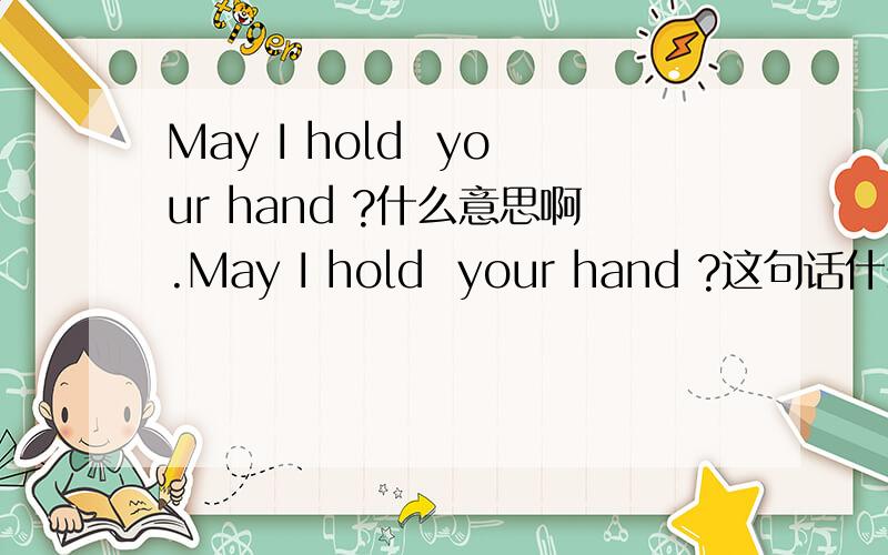 May I hold  your hand ?什么意思啊.May I hold  your hand ?这句话什么意思啊.在线等.帮我一下.谢谢了.