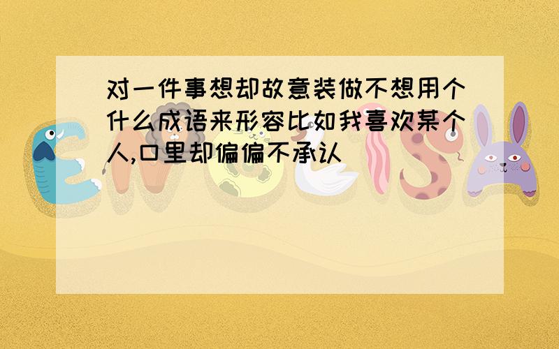 对一件事想却故意装做不想用个什么成语来形容比如我喜欢某个人,口里却偏偏不承认