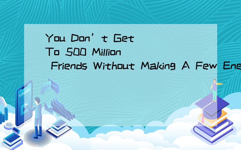 You Don’t Get To 500 Million Friends Without Making A Few Enemies