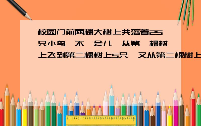 校园门前两棵大树上共落着25只小鸟,不一会儿,从第一棵树上飞到第二棵树上5只,又从第二棵树上飞走7只,这时第一棵上的小鸟是第二棵树上的2倍,原来第一,二棵上各有小鸟多少只?请说话少会