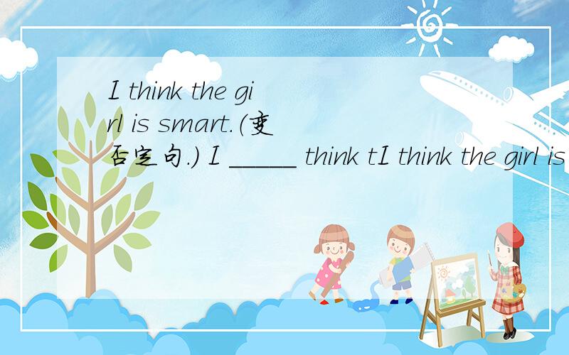 I think the girl is smart.（变否定句.） I _____ think tI think the girl is smart.（变否定句.）I _____ think the girl _____ smart.