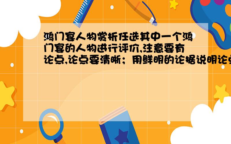 鸿门宴人物赏析任选其中一个鸿门宴的人物进行评价,注意要有论点,论点要清晰；用鲜明的论据说明论点；结合原文,和写议论文是一样的,字数在400到500字左右