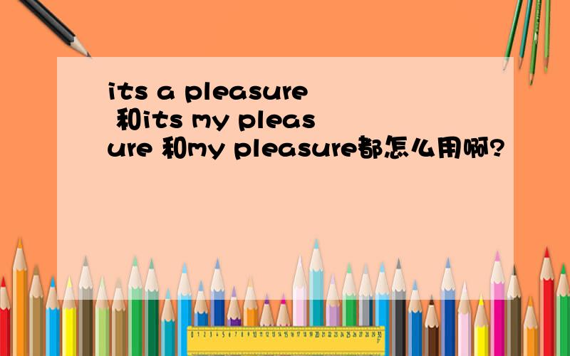 its a pleasure 和its my pleasure 和my pleasure都怎么用啊?