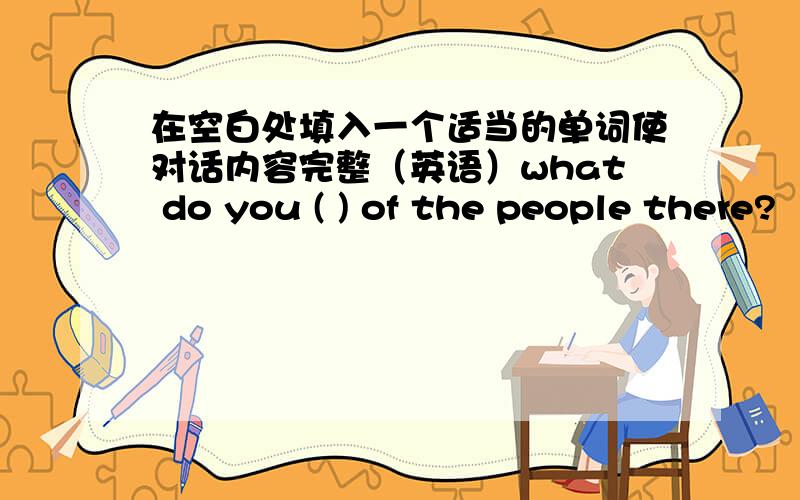 在空白处填入一个适当的单词使对话内容完整（英语）what do you ( ) of the people there?‘