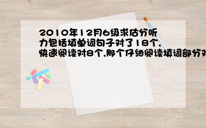 2010年12月6级求估分听力包括填单词句子对了18个,快速阅读对8个,那个仔细阅读填词部分对4个,选择部分对7个,完形至少对6个,翻译1个,作文一般分吧,求估分