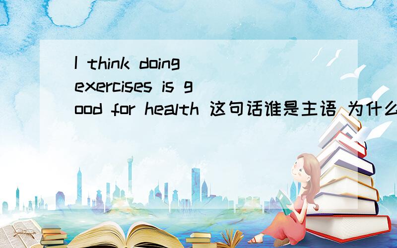 I think doing exercises is good for health 这句话谁是主语 为什么 好像doing 是主语 为什么不是 I 问题我们英语老师说doing是主语还说动名词做主语用单数啊..