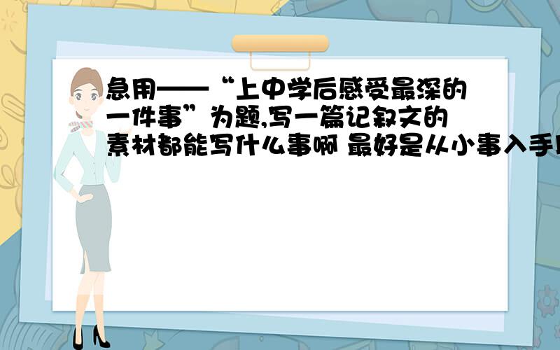 急用——“上中学后感受最深的一件事”为题,写一篇记叙文的素材都能写什么事啊 最好是从小事入手以小见大感人的素材