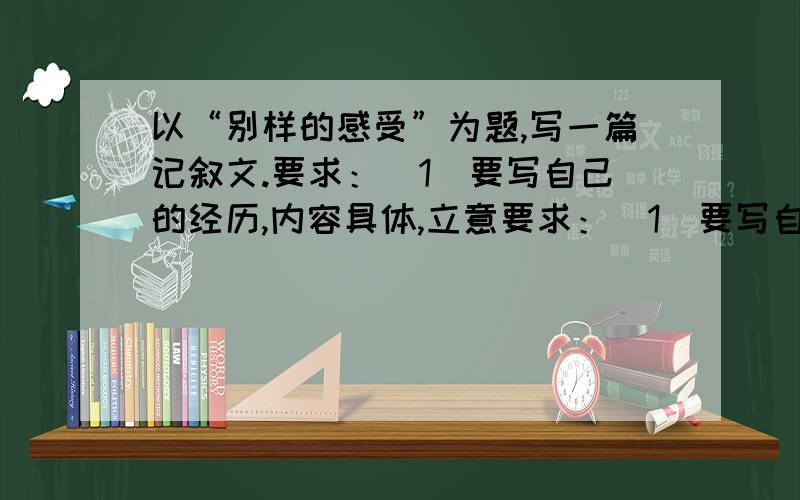 以“别样的感受”为题,写一篇记叙文.要求：（1）要写自己的经历,内容具体,立意要求：（1）要写自己的经历,内容具体,立意正确（2）以记叙为主,可适当运用多种表达方式（3）不少于600字