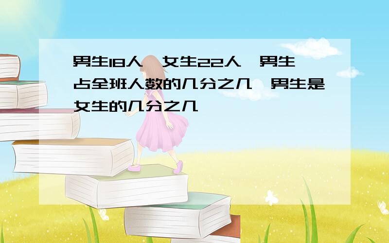 男生18人,女生22人,男生占全班人数的几分之几,男生是女生的几分之几