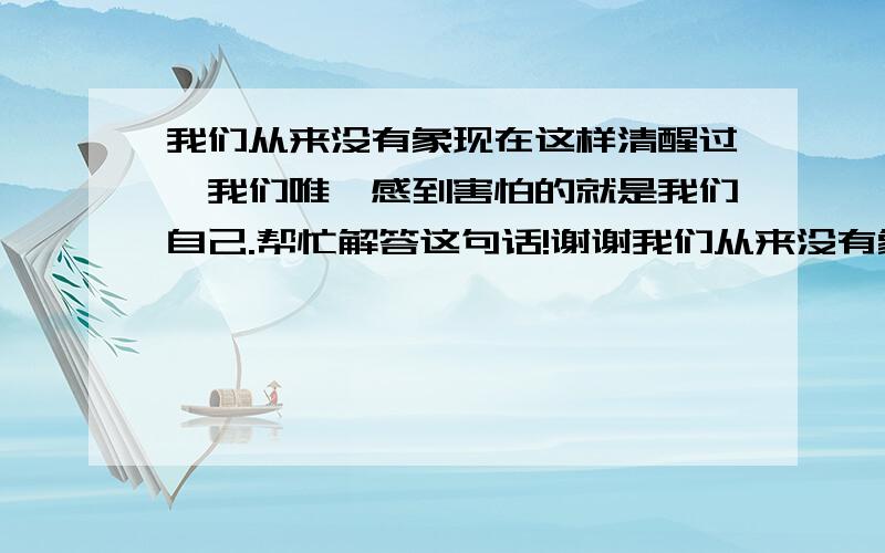 我们从来没有象现在这样清醒过,我们唯一感到害怕的就是我们自己.帮忙解答这句话!谢谢我们从来没有象现在这样清醒过,我们唯一感到害怕的就是我们自己.是罗斯福总统在什么情况下讲的