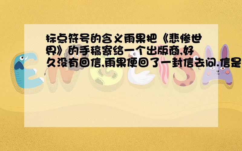 标点符号的含义雨果把《悲惨世界》的手稿寄给一个出版商,好久没有回信,雨果便回了一封信去问.信是这样写的“?——雨果”,出版商的回信写着“!——编辑部”.不久,《悲惨世界》这一巨