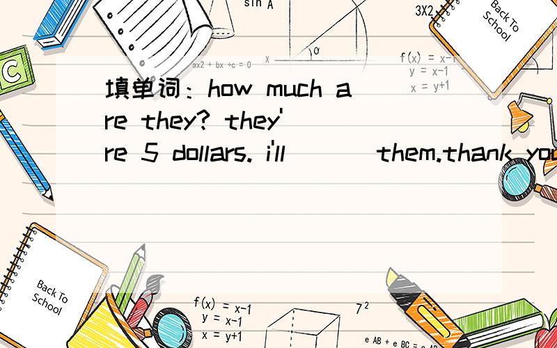 填单词：how much are they? they're 5 dollars. i'll ___them.thank you. you're _____.