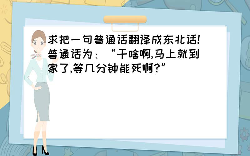 求把一句普通话翻译成东北话!普通话为：“干啥啊,马上就到家了,等几分钟能死啊?”