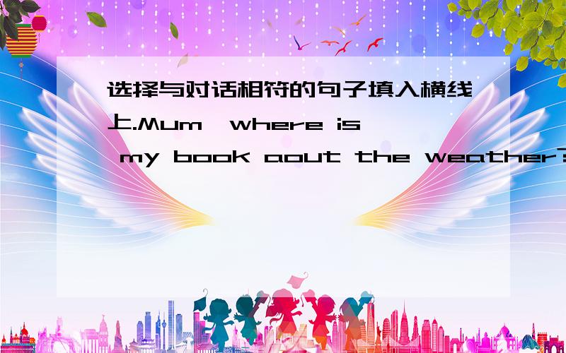 选择与对话相符的句子填入横线上.Mum,where is my book aout the weather?A.Yesterday,you took it to the school.B.Iam going to find out yomorrowC.Idon't know.Is it on your book shelf?D.Can you help me,Mum?E.You should be careful next time.