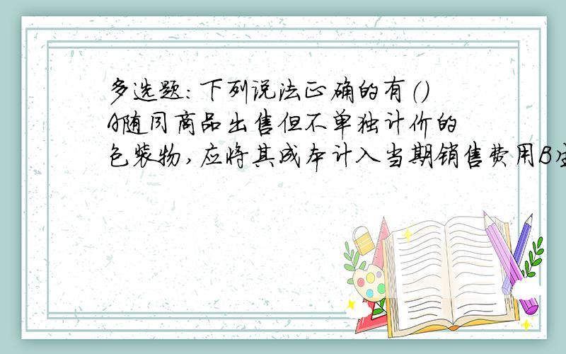 多选题：下列说法正确的有（）A随同商品出售但不单独计价的包装物,应将其成本计入当期销售费用B生产领用且构成产品组成部分的包装物,应将其成本计入生产成本C随同商品出售并单独计