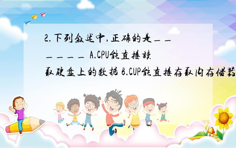 2.下列叙述中,正确的是______ A．CPU能直接读取硬盘上的数据 B．CUP能直接存取内存储器中的数据2下列叙述中,正确的是______A．CPU能直接读取硬盘上的数B．CUP能直接存取内存储器中的数据 C．CPU