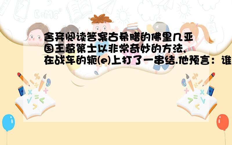 舍弃阅读答案古希腊的佛里几亚国王葛第士以非常奇妙的方法,在战车的轭(e)上打了一串结.他预言：谁能打开这个结,就可以征服亚洲.一直到公元前334年,还没有一个人能够成功地将绳结打开.