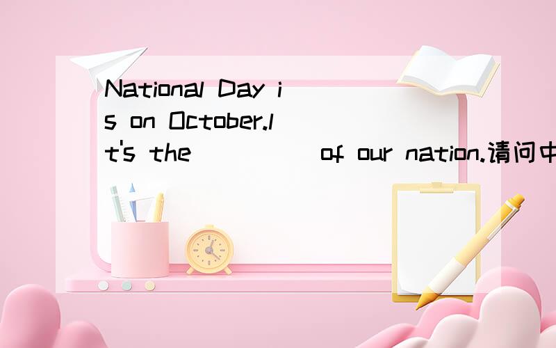 National Day is on October.lt's the ____ of our nation.请问中间填什么