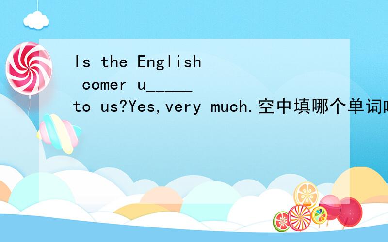 Is the English comer u_____ to us?Yes,very much.空中填哪个单词啦?