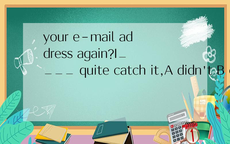 your e-mail address again?I____ quite catch it,A didn't B can't