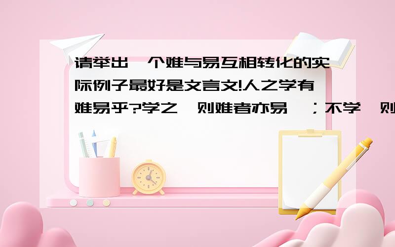 请举出一个难与易互相转化的实际例子最好是文言文!人之学有难易乎?学之,则难者亦易矣；不学,则易者亦难矣和这个的格式差不多内容不一样!