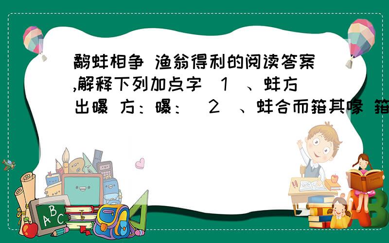 鹬蚌相争 渔翁得利的阅读答案,解释下列加点字（1）、蚌方出曝 方：曝：（2）、蚌合而箝其喙 箝：喙：（3）、今日不雨 雨：（4）、两者不肯相舍 舍：（5）、渔者得而并禽之 禽：（6）、