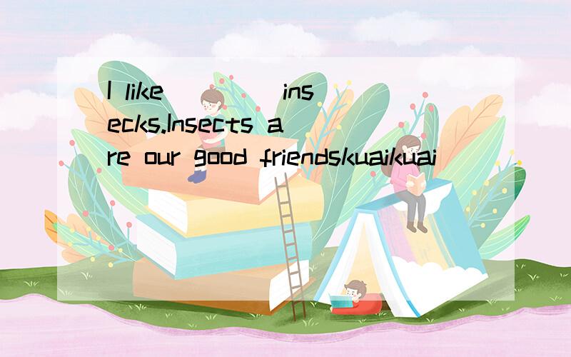 I like ____insecks.Insects are our good friendskuaikuai