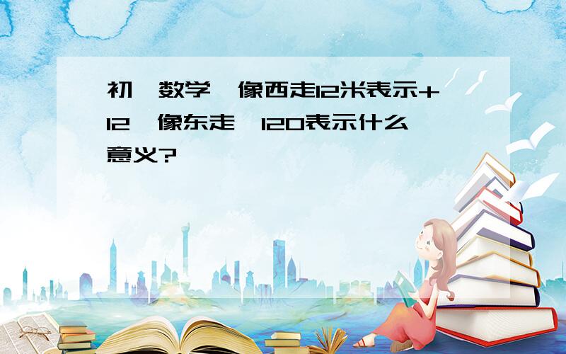 初一数学,像西走12米表示+12,像东走—120表示什么意义?