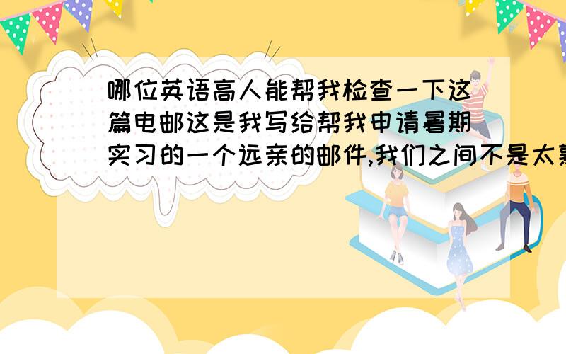 哪位英语高人能帮我检查一下这篇电邮这是我写给帮我申请暑期实习的一个远亲的邮件,我们之间不是太熟,对方比我大,已工作,是外资企业的白领.我主要想催问一下实习的事怎么说,成了没,还