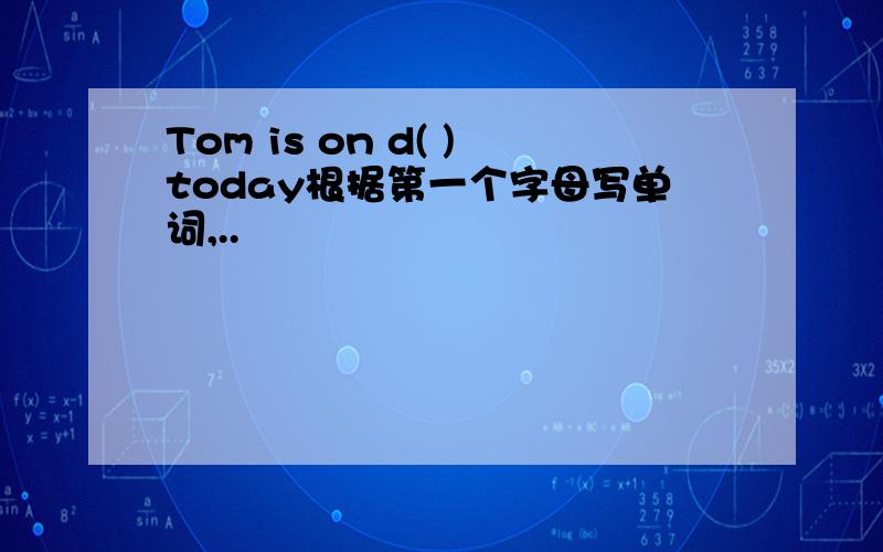 Tom is on d( )today根据第一个字母写单词,..